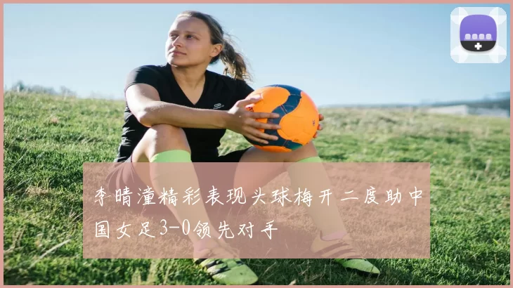 李晴潼精彩表现头球梅开二度助中国女足3-0领先对手