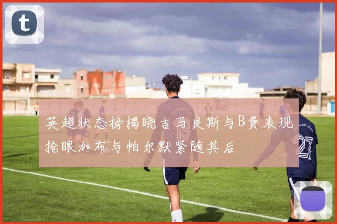 英超状态榜揭晓吉马良斯与B费表现抢眼加布与帕尔默紧随其后