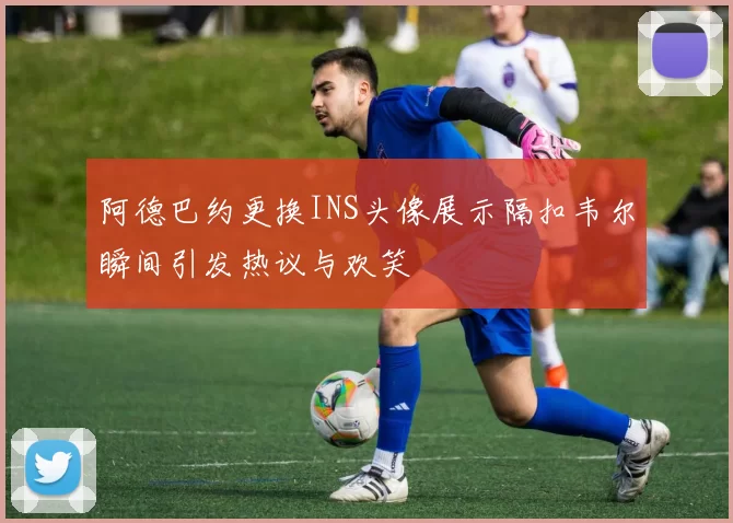 阿德巴约更换INS头像展示隔扣韦尔瞬间引发热议与欢笑