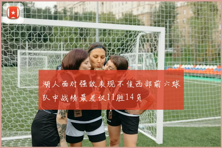 湖人面对强敌表现不佳西部前六球队中战绩最差仅11胜14负