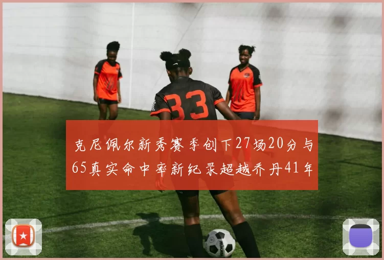 克尼佩尔新秀赛季创下27场20分与65真实命中率新纪录超越乔丹41年历史