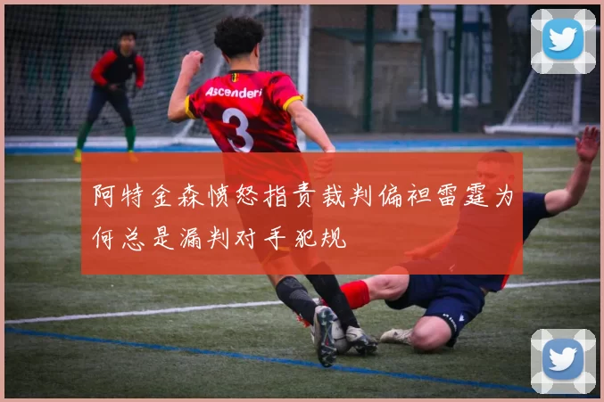 阿特金森愤怒指责裁判偏袒雷霆为何总是漏判对手犯规