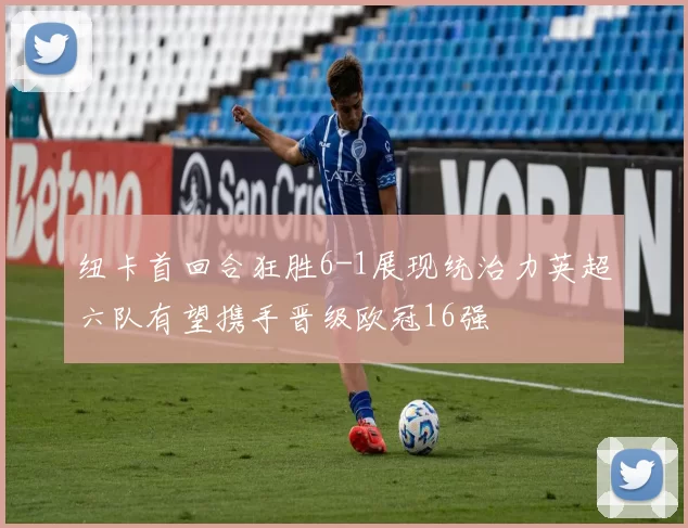 纽卡首回合狂胜6-1展现统治力英超六队有望携手晋级欧冠16强