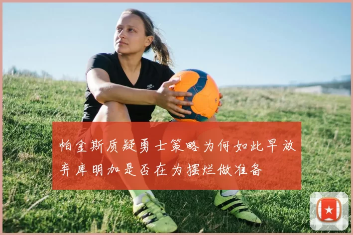 帕金斯质疑勇士策略为何如此早放弃库明加是否在为摆烂做准备