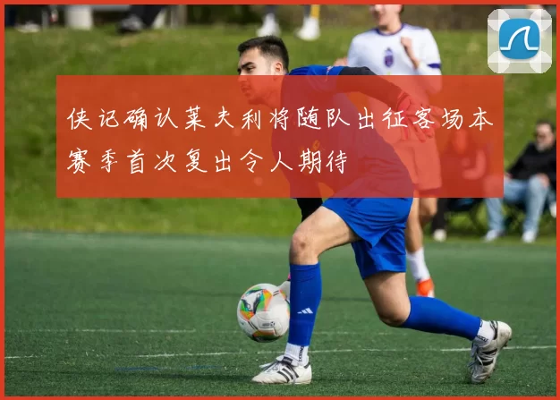 侠记确认莱夫利将随队出征客场本赛季首次复出令人期待