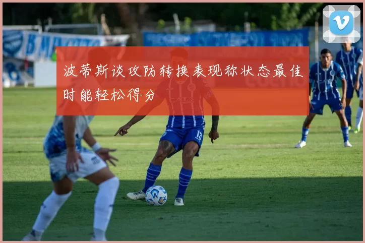 波蒂斯谈攻防转换表现称状态最佳时能轻松得分