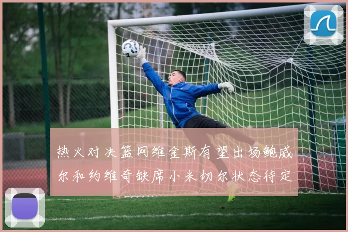 热火对决篮网维金斯有望出场鲍威尔和约维奇缺席小米切尔状态待定