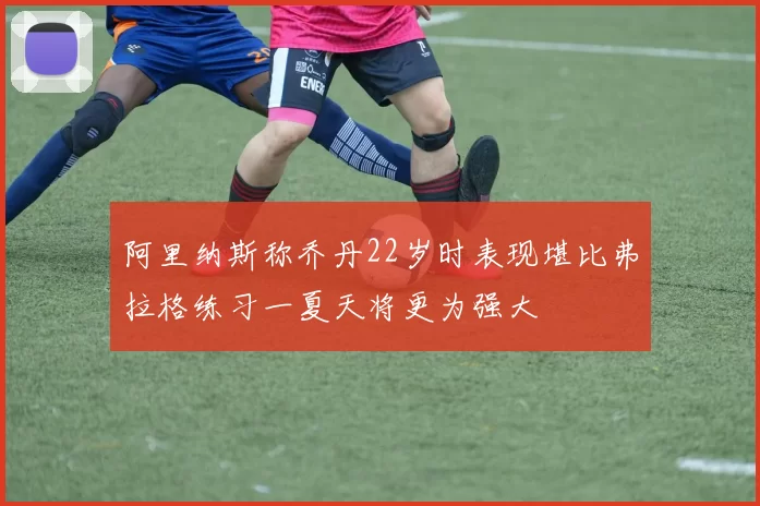 阿里纳斯称乔丹22岁时表现堪比弗拉格练习一夏天将更为强大