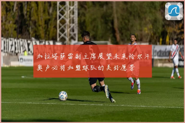 加拉塔萨雷副主席展望未来恰尔汗奥卢必将加盟球队的美好愿景