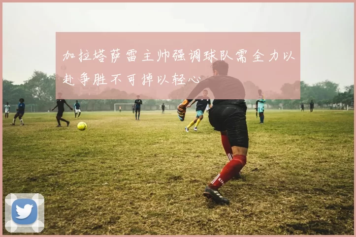 加拉塔萨雷主帅强调球队需全力以赴争胜不可掉以轻心
