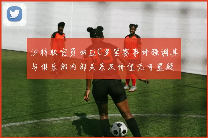 沙特联官员回应C罗罢赛事件强调其与俱乐部内部关系及价值无可置疑