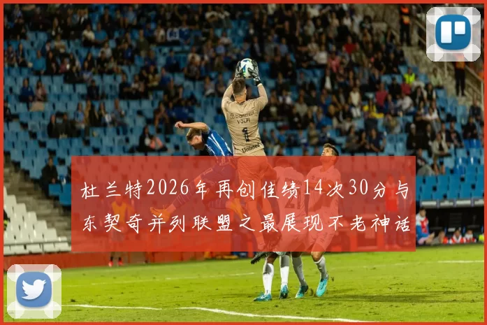 杜兰特2026年再创佳绩14次30分与东契奇并列联盟之最展现不老神话