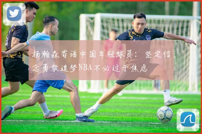 杨瀚森寄语中国年轻球员：坚定信念勇敢追梦NBA不必过于焦虑