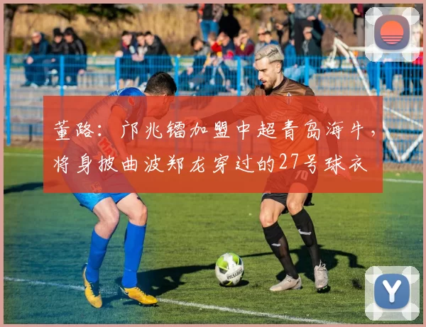 董路：邝兆镭加盟中超青岛海牛，将身披曲波郑龙穿过的27号球衣