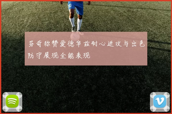 芬奇称赞爱德华兹耐心进攻与出色防守展现全能表现