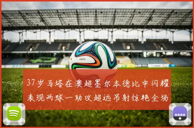 37岁马塔在澳超墨尔本德比中闪耀表现两球一助攻超远吊射惊艳全场