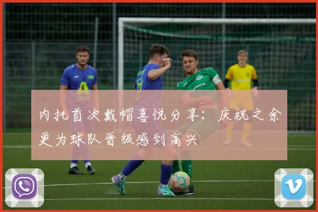 内托首次戴帽喜悦分享：庆祝之余更为球队晋级感到高兴