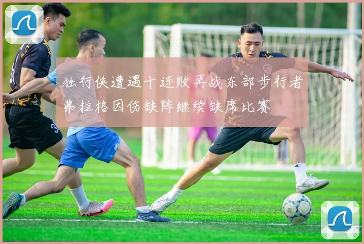 独行侠遭遇十连败再战东部步行者弗拉格因伤缺阵继续缺席比赛