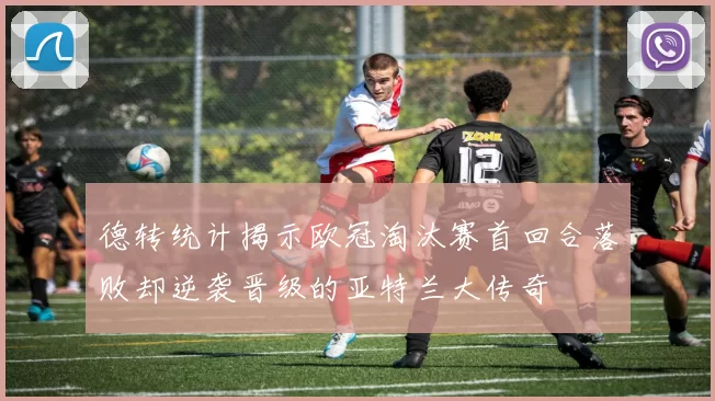 德转统计揭示欧冠淘汰赛首回合落败却逆袭晋级的亚特兰大传奇