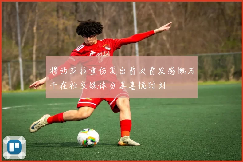 穆西亚拉重伤复出首次首发感慨万千在社交媒体分享喜悦时刻