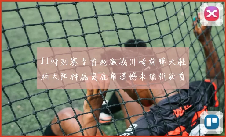 J1特别赛季首轮激战川崎前锋大胜柏太阳神鹿岛鹿角遗憾未能斩获首胜