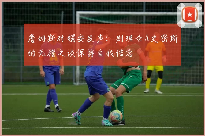 詹姆斯对锡安发声：别理会A史密斯的无稽之谈保持自我信念