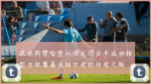 皮尔斯赞哈登从顶尖得分手成功转型为联盟最佳组织者的传奇之路