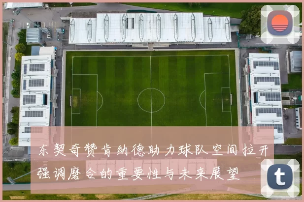东契奇赞肯纳德助力球队空间拉开强调磨合的重要性与未来展望