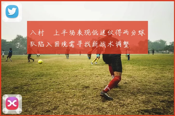 八村塁上半场表现低迷仅得两分球队陷入困境需寻找新战术调整