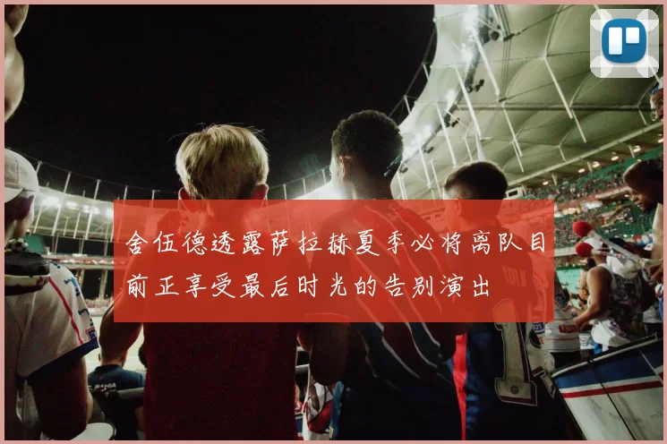 舍伍德透露萨拉赫夏季必将离队目前正享受最后时光的告别演出