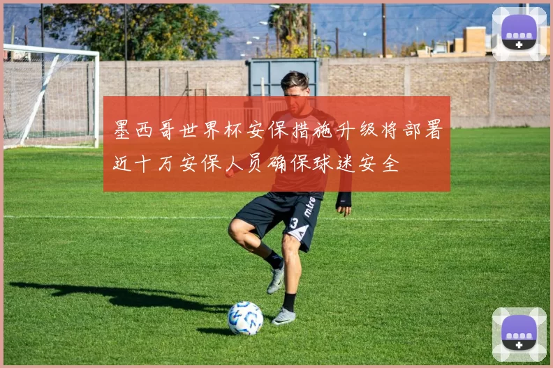 墨西哥世界杯安保措施升级将部署近十万安保人员确保球迷安全